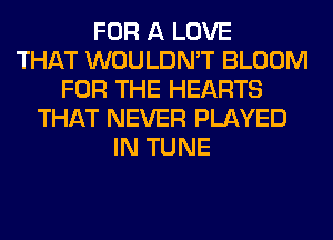 FOR A LOVE
THAT WOULDN'T BLOOM
FOR THE HEARTS
THAT NEVER PLAYED
IN TUNE