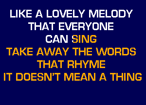 LIKE A LOVELY MELODY
THAT EVERYONE
CAN SING
TAKE AWAY THE WORDS
THAT RHYME
IT DOESN'T MEAN A THING