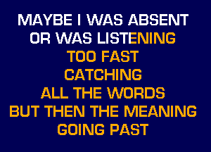 MAYBE I WAS ABSENT
0R WAS LISTENING
T00 FAST
CATCHING
ALL THE WORDS
BUT THEN THE MEANING
GOING PAST