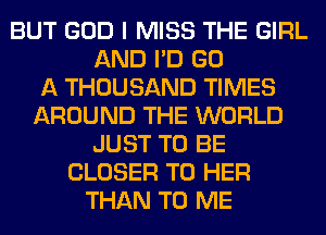 BUT GOD I MISS THE GIRL
AND I'D GO
A THOUSAND TIMES
AROUND THE WORLD
JUST TO BE
CLOSER T0 HER
THAN TO ME