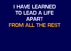 I HAVE LEARNED
T0 LEAD A LIFE
APART
FROM ALL THE REST