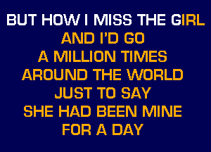 BUT HOW I MISS THE GIRL
AND I'D GO
A MILLION TIMES
AROUND THE WORLD
JUST TO SAY
SHE HAD BEEN MINE
FOR A DAY