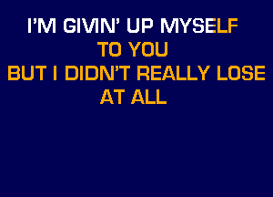 I'M GIVIM UP MYSELF
TO YOU
BUT I DIDN'T REALLY LOSE
AT ALL