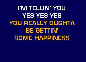 I'M TELLIN' YOU
YES YES YES
YOU REALLY OUGHTA
BE GETTIN'
SOME HAPPINESS