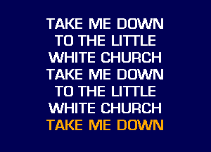 TAKE ME DOWN
TO THE LITTLE
WHITE CHURCH
TAKE ME DOWN
TO THE LITTLE
WHITE CHURCH

TAKE ME DOWN l