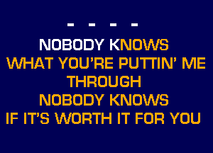 NOBODY KNOWS
WHAT YOU'RE PUTI'IN' ME
THROUGH
NOBODY KNOWS
IF ITS WORTH IT FOR YOU