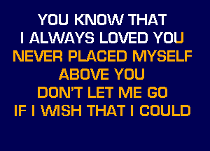 YOU KNOW THAT
I ALWAYS LOVED YOU
NEVER PLACED MYSELF
ABOVE YOU
DON'T LET ME GO
IF I WISH THAT I COULD