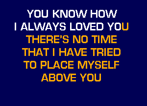 YOU KNOW HOW
I ALWAYS LOVED YOU
THERE'S N0 TIME
THAT I HAVE TRIED
TO PLACE MYSELF
ABOVE YOU