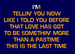 I'M
TELLIM YOU NOW
LIKE I TOLD YOU BEFORE
THAT LOVE HAS GOT
TO BE SOMETHIN' MORE
THAN A PASTIME
THIS IS THE LAST TIME