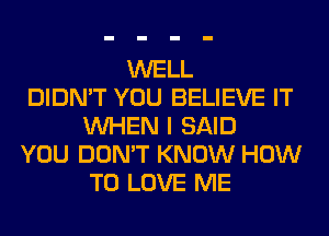 WELL
DIDN'T YOU BELIEVE IT
WHEN I SAID
YOU DON'T KNOW HOW
TO LOVE ME