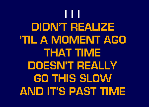 I I I
DIDN'T REALIZE
'TIL A MOMENT AGO
THAT TIME
DOESN'T REALLY
GO THIS SLOW
AND ITS PAST TIME