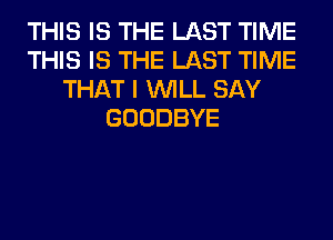 THIS IS THE LAST TIME
THIS IS THE LAST TIME
THAT I WILL SAY
GOODBYE