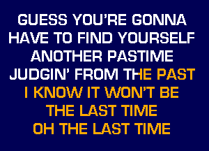 GUESS YOU'RE GONNA
HAVE TO FIND YOURSELF
ANOTHER PASTIME
JUDGIN' FROM THE PAST
I KNOW IT WON'T BE
THE LAST TIME
0H THE LAST TIME