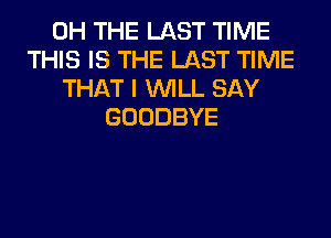 0H THE LAST TIME
THIS IS THE LAST TIME
THAT I WILL SAY
GOODBYE