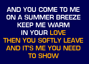 AND YOU COME TO ME
ON A SUMMER BREEZE
KEEP ME WARM
IN YOUR LOVE
THEN YOU SOFTLY LEAVE
AND ITS ME YOU NEED
TO SHOW