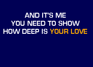 AND ITS ME
YOU NEED TO SHOW
HOW DEEP IS YOUR LOVE