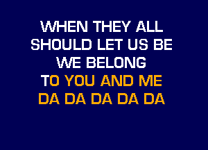 WHEN THEY ALL
SHOULD LET US BE
WE BELONG
TO YOU AND ME
DA DA DA DA DA