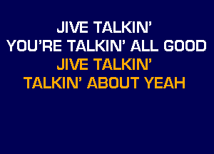 JIVE TALKIN'
YOU'RE TALKIN' ALL GOOD
JIVE TALKIN'
TALKIN' ABOUT YEAH