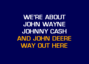 WE'RE ABOUT
JOHN WAYNE
JOHNNY CASH

AND JOHN DEERE
WAY OUT HERE