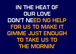 IN THE HEAT OF
OUR LOVE
DON'T NEED N0 HELP
FOR US TO MAKE IT
GIMME JUST ENOUGH
TO TAKE US TO
THE MORNIM