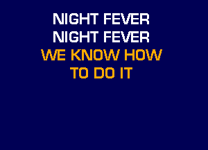 NIGHT FEVER
NIGHT FEVER
WE KNOW HOW
TO DO IT
