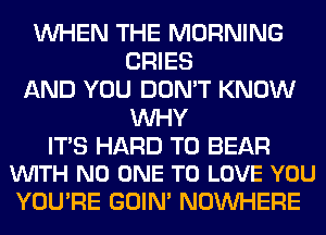 WHEN THE MORNING
CRIES
AND YOU DON'T KNOW
WHY

ITS HARD TO BEAR
VUITH NO ONE TO LOVE YOU

YOU'RE GOIN' NOUVHERE