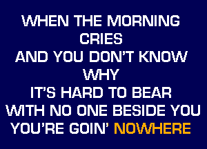 WHEN THE MORNING
CRIES
AND YOU DON'T KNOW
WHY
ITS HARD TO BEAR
WITH NO ONE BESIDE YOU
YOU'RE GOIN' NOUVHERE