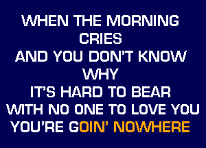 WHEN THE MORNING
CRIES
AND YOU DON'T KNOW
WHY

ITS HARD TO BEAR
VUITH NO ONE TO LOVE YOU

YOU'RE GOIN' NOUVHERE