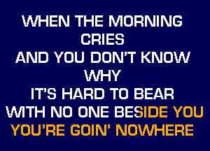 WHEN THE MORNING
CRIES
AND YOU DON'T KNOW
WHY
ITS HARD TO BEAR
WITH NO ONE BESIDE YOU
YOU'RE GOIN' NOUVHERE