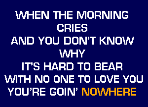 WHEN THE MORNING
CRIES
AND YOU DON'T KNOW
WHY

ITS HARD TO BEAR
VUITH NO ONE TO LOVE YOU

YOU'RE GOIN' NOUVHERE