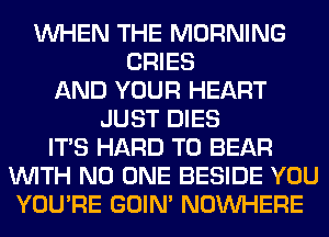 WHEN THE MORNING
CRIES
AND YOUR HEART
JUST DIES
ITS HARD TO BEAR
WITH NO ONE BESIDE YOU
YOU'RE GOIN' NOUVHERE