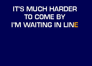 ITS MUCH HARDER
TO COME BY
I'M WAITING IN LINE
