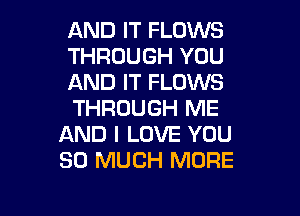 AND IT FLOWS
THROUGH YOU
AND IT FLOWS

THROUGH ME
AND I LOVE YOU
SO MUCH MORE