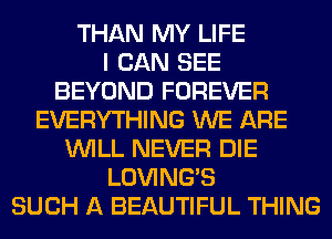 THAN MY LIFE
I CAN SEE
BEYOND FOREVER
EVERYTHING WE ARE
WILL NEVER DIE
LOVING'S
SUCH A BEAUTIFUL THING