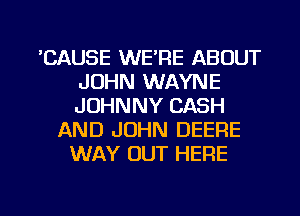 'CAUSE WE'RE ABOUT
JOHN WAYNE
JOHNNY CASH

AND JOHN DEERE
WAY OUT HERE

g