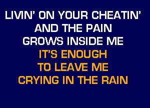 LIVIN' ON YOUR CHEATIN'
AND THE PAIN
GROWS INSIDE ME
ITS ENOUGH
TO LEAVE ME
CRYING IN THE RAIN
