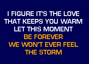 I FIGURE ITS THE LOVE
THAT KEEPS YOU WARM
LET THIS MOMENT
BE FOREVER
WE WON'T EVER FEEL
THE STORM