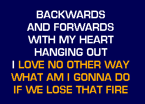 BACKXNARDS
AND FORWARDS
WITH MY HEART

HANGING OUT

I LOVE NO OTHER WAY
WHAT AM I GONNA DO
IF WE LOSE THAT FIRE