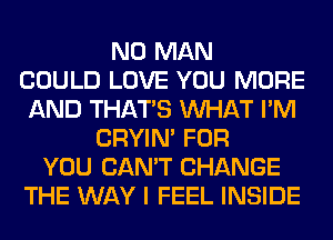 N0 MAN
COULD LOVE YOU MORE
AND THAT'S WHAT I'M
CRYIN' FOR
YOU CAN'T CHANGE
THE WAY I FEEL INSIDE