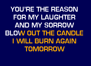 YOU'RE THE REASON
FOR MY LAUGHTER
AND MY BORROW

BLOW OUT THE CANDLE
I WILL BURN AGAIN
TOMORROW