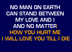 N0 MAN ON EARTH
CAN STAND BETWEEN
MY LOVE AND I
AND NO MATTER
HOW YOU HURT ME
I WILL LOVE YOU TILL I DIE
