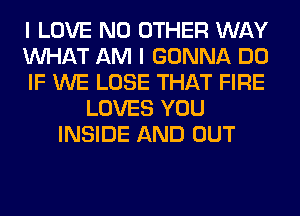 I LOVE NO OTHER WAY
WHAT AM I GONNA DO
IF WE LOSE THAT FIRE
LOVES YOU
INSIDE AND OUT