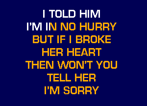 I TOLD HIM
I'M IN NO HURRY
BUT IF I BROKE
HER HEART

THEN WON'T YOU
TELL HER
I'M SORRY