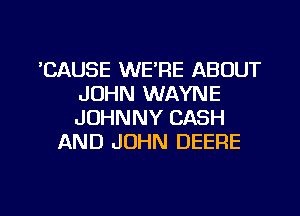 'CAUSE WE'RE ABOUT
JOHN WAYNE
JOHNNY CASH

AND JOHN DEERE

g