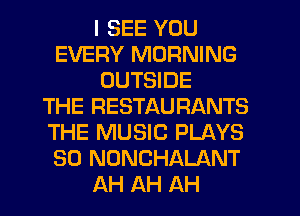 I SEE YOU
EVERY MORNING
OUTSIDE
THE RESTAURANTS
THE MUSIC PLAYS
SO NONCHALANT
AH AH AH