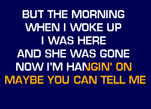 BUT THE MORNING
WHEN I WOKE UP
I WAS HERE
AND SHE WAS GONE
NOW I'M HANGIN' 0N
MAYBE YOU CAN TELL ME