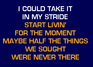 I COULD TAKE IT
IN MY STRIDE
START LIVIN'

FOR THE MOMENT
MAYBE HALF THE THINGS
WE SOUGHT
WERE NEVER THERE