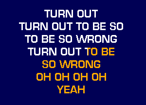 TURN OUT
TURN OUT TO BE 50
TO BE SO WRONG
TURN OUT TO BE
SO WRONG
0H 0H 0H OH
YEAH