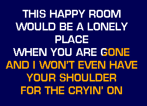 THIS HAPPY ROOM
WOULD BE A LONELY
PLACE
WHEN YOU ARE GONE
AND I WON'T EVEN HAVE
YOUR SHOULDER
FOR THE CRYIN' 0N