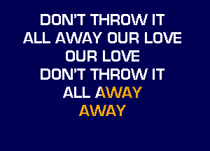 DON'T THROW IT
ALL AWAY OUR LOVE
OUR LOVE
DON'T THROW IT

ALL AWAY
AWAY
